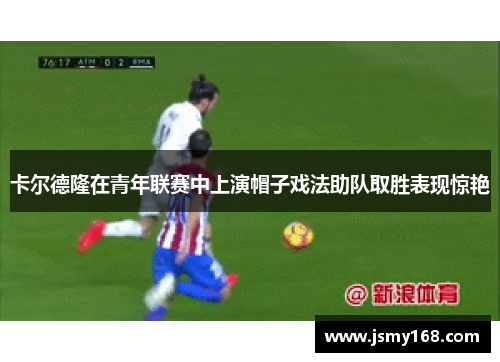 卡尔德隆在青年联赛中上演帽子戏法助队取胜表现惊艳