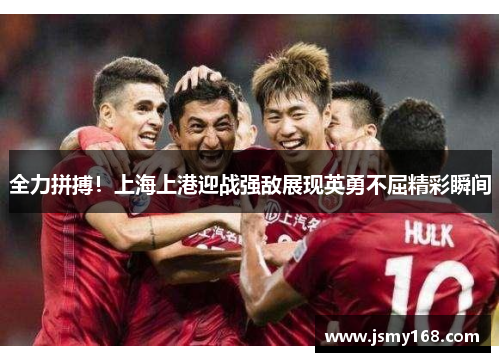 全力拼搏！上海上港迎战强敌展现英勇不屈精彩瞬间