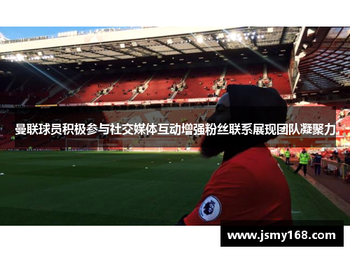 曼联球员积极参与社交媒体互动增强粉丝联系展现团队凝聚力