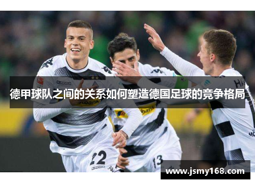 德甲球队之间的关系如何塑造德国足球的竞争格局