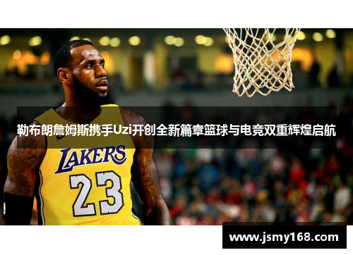 勒布朗詹姆斯携手Uzi开创全新篇章篮球与电竞双重辉煌启航