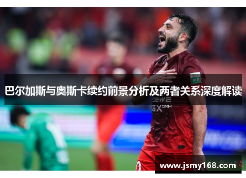 巴尔加斯与奥斯卡续约前景分析及两者关系深度解读