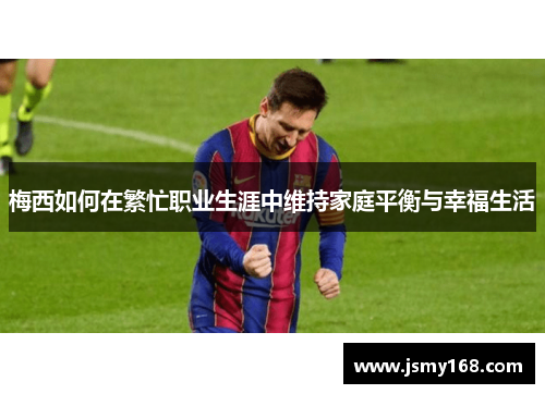 梅西如何在繁忙职业生涯中维持家庭平衡与幸福生活