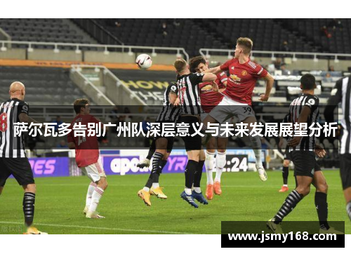 萨尔瓦多告别广州队深层意义与未来发展展望分析 萨尔瓦多告别广州队深层意义与未来发展展望分析