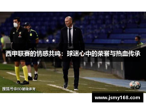 西甲联赛的情感共鸣:球迷心中的荣誉与热血传承 西甲联赛的情感共鸣:球迷心中的荣誉与热血传承