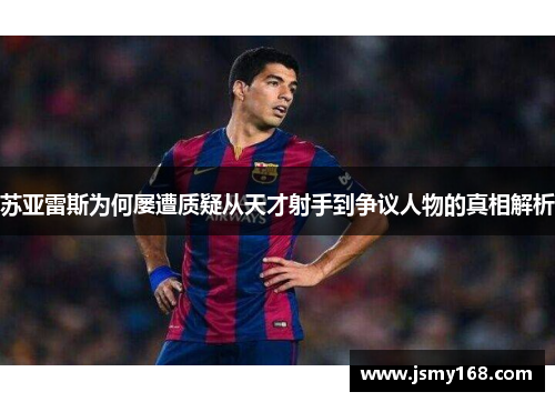 苏亚雷斯为何屡遭质疑从天才射手到争议人物的真相解析