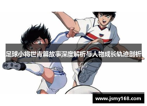 足球小将世青篇故事深度解析与人物成长轨迹剖析 足球小将世青篇故事深度解析与人物成长轨迹剖析