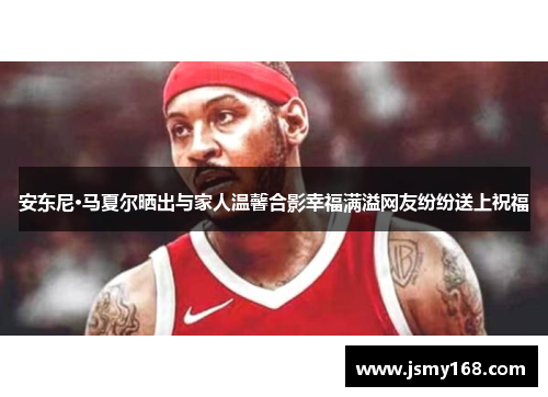 安东尼·马夏尔晒出与家人温馨合影幸福满溢网友纷纷送上祝福